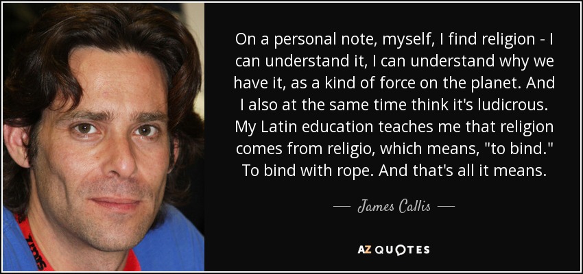 On a personal note, myself, I find religion - I can understand it, I can understand why we have it, as a kind of force on the planet. And I also at the same time think it's ludicrous. My Latin education teaches me that religion comes from religio, which means, 