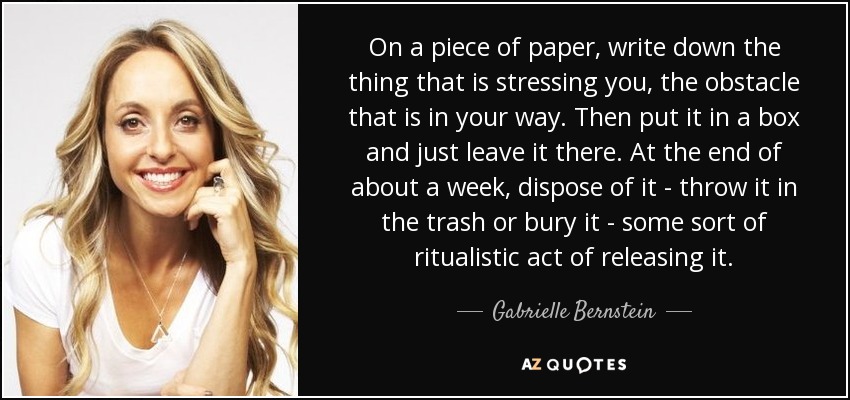 On a piece of paper, write down the thing that is stressing you, the obstacle that is in your way. Then put it in a box and just leave it there. At the end of about a week, dispose of it - throw it in the trash or bury it - some sort of ritualistic act of releasing it. - Gabrielle Bernstein