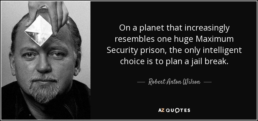 On a planet that increasingly resembles one huge Maximum Security prison, the only intelligent choice is to plan a jail break. - Robert Anton Wilson