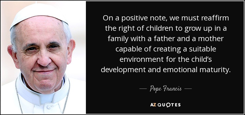 On a positive note, we must reaffirm the right of children to grow up in a family with a father and a mother capable of creating a suitable environment for the child’s development and emotional maturity. - Pope Francis