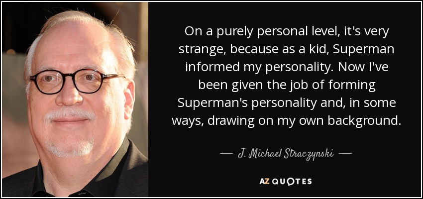 On a purely personal level, it's very strange, because as a kid, Superman informed my personality. Now I've been given the job of forming Superman's personality and, in some ways, drawing on my own background. - J. Michael Straczynski