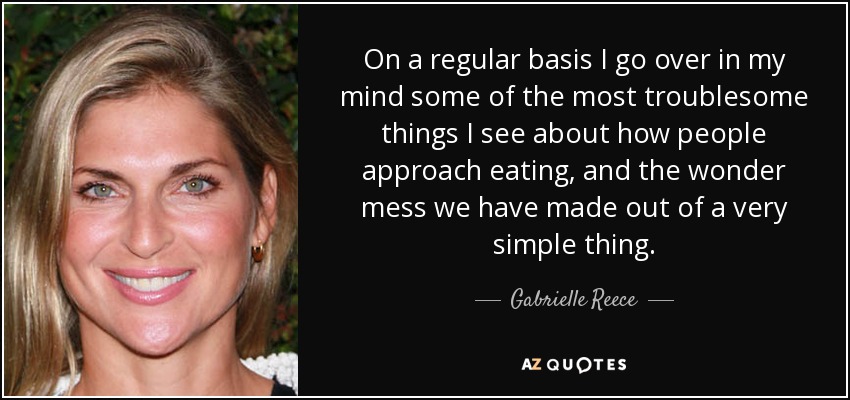 On a regular basis I go over in my mind some of the most troublesome things I see about how people approach eating, and the wonder mess we have made out of a very simple thing. - Gabrielle Reece