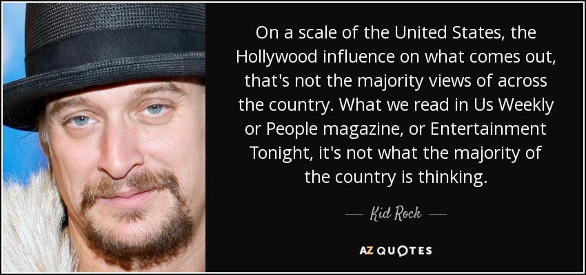 On a scale of the United States, the Hollywood influence on what comes out, that's not the majority views of across the country. What we read in Us Weekly or People magazine, or Entertainment Tonight, it's not what the majority of the country is thinking. - Kid Rock