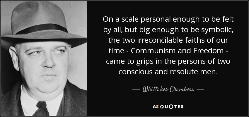 On a scale personal enough to be felt by all, but big enough to be symbolic, the two irreconcilable faiths of our time - Communism and Freedom - came to grips in the persons of two conscious and resolute men. - Whittaker Chambers