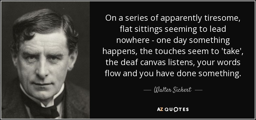 On a series of apparently tiresome, flat sittings seeming to lead nowhere - one day something happens, the touches seem to 'take', the deaf canvas listens, your words flow and you have done something. - Walter Sickert