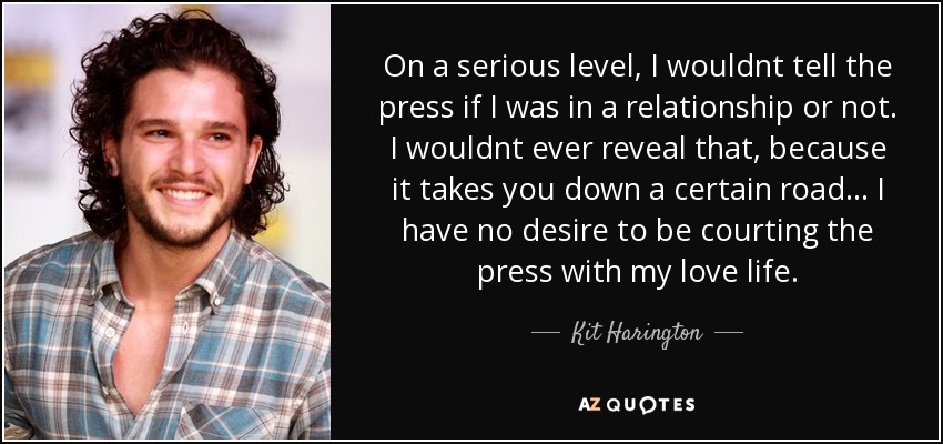 On a serious level, I wouldnt tell the press if I was in a relationship or not. I wouldnt ever reveal that, because it takes you down a certain road... I have no desire to be courting the press with my love life. - Kit Harington