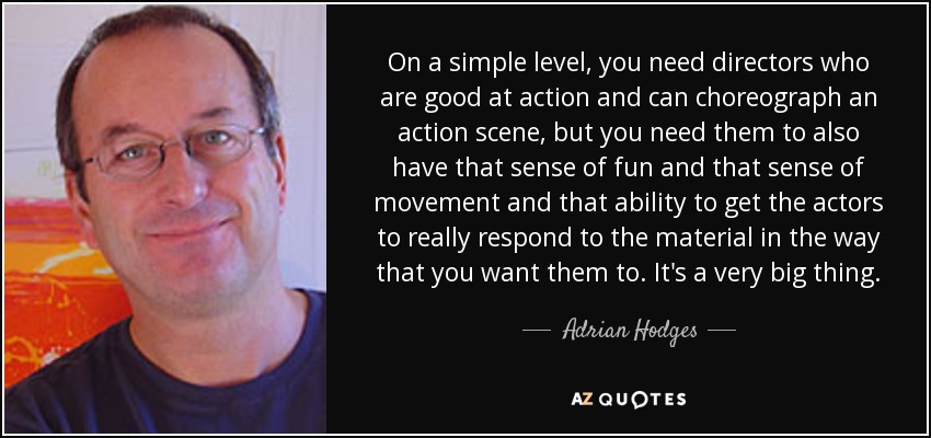 On a simple level, you need directors who are good at action and can choreograph an action scene, but you need them to also have that sense of fun and that sense of movement and that ability to get the actors to really respond to the material in the way that you want them to. It's a very big thing. - Adrian Hodges