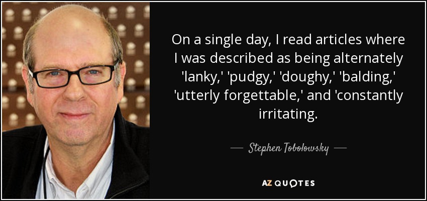On a single day, I read articles where I was described as being alternately 'lanky,' 'pudgy,' 'doughy,' 'balding,' 'utterly forgettable,' and 'constantly irritating. - Stephen Tobolowsky