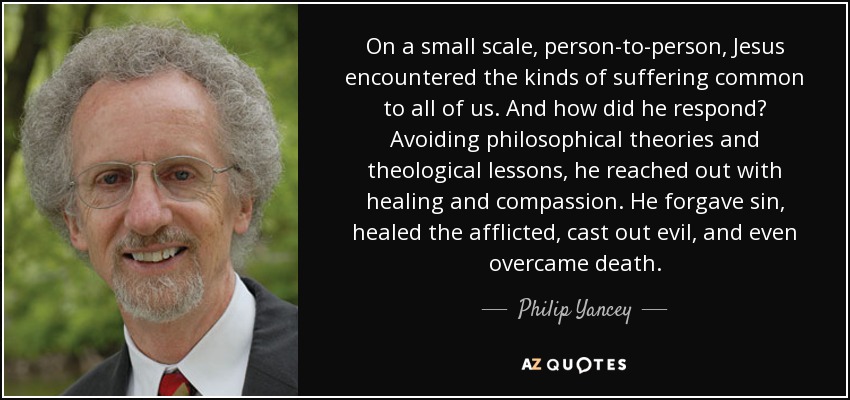On a small scale, person-to-person, Jesus encountered the kinds of suffering common to all of us. And how did he respond? Avoiding philosophical theories and theological lessons, he reached out with healing and compassion. He forgave sin, healed the afflicted, cast out evil, and even overcame death. - Philip Yancey