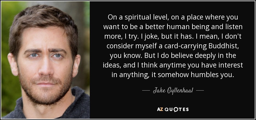 On a spiritual level, on a place where you want to be a better human being and listen more, I try. I joke, but it has. I mean, I don't consider myself a card-carrying Buddhist, you know. But I do believe deeply in the ideas, and I think anytime you have interest in anything, it somehow humbles you. - Jake Gyllenhaal