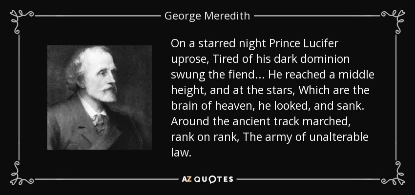 On a starred night Prince Lucifer uprose, Tired of his dark dominion swung the fiend . . . He reached a middle height, and at the stars, Which are the brain of heaven, he looked, and sank. Around the ancient track marched, rank on rank, The army of unalterable law. - George Meredith