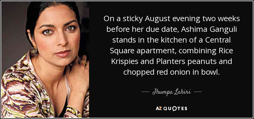 On a sticky August evening two weeks before her due date, Ashima Ganguli stands in the kitchen of a Central Square apartment, combining Rice Krispies and Planters peanuts and chopped red onion in bowl. - Jhumpa Lahiri