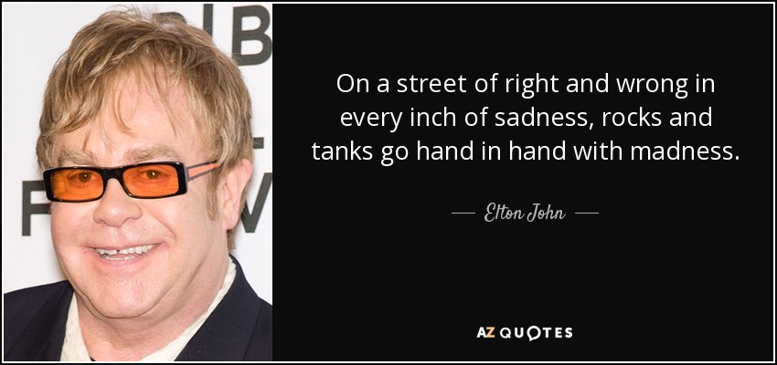 On a street of right and wrong in every inch of sadness, rocks and tanks go hand in hand with madness. - Elton John