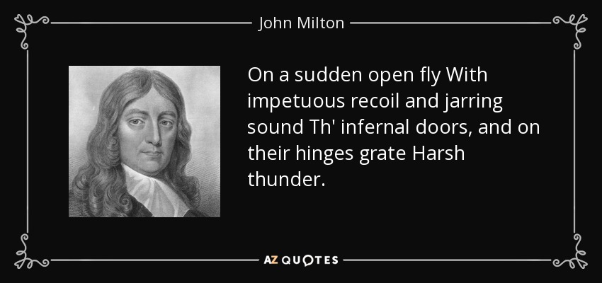 On a sudden open fly With impetuous recoil and jarring sound Th' infernal doors, and on their hinges grate Harsh thunder. - John Milton