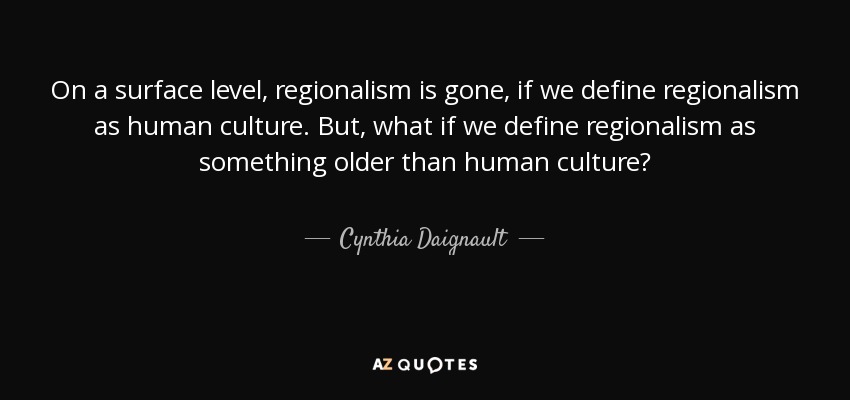 On a surface level, regionalism is gone, if we define regionalism as human culture. But, what if we define regionalism as something older than human culture? - Cynthia Daignault