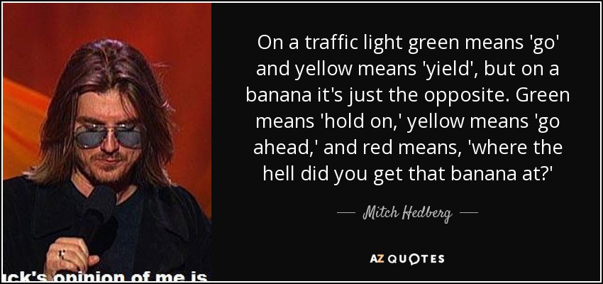 On a traffic light green means 'go' and yellow means 'yield', but on a banana it's just the opposite. Green means 'hold on,' yellow means 'go ahead,' and red means, 'where the hell did you get that banana at?' - Mitch Hedberg