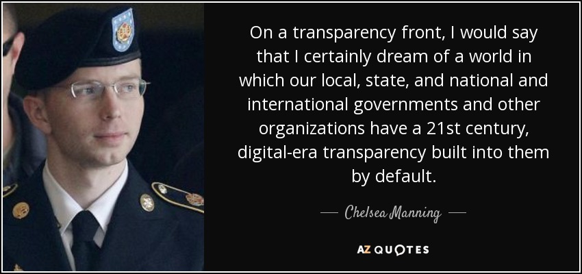On a transparency front, I would say that I certainly dream of a world in which our local, state, and national and international governments and other organizations have a 21st century, digital-era transparency built into them by default. - Chelsea Manning