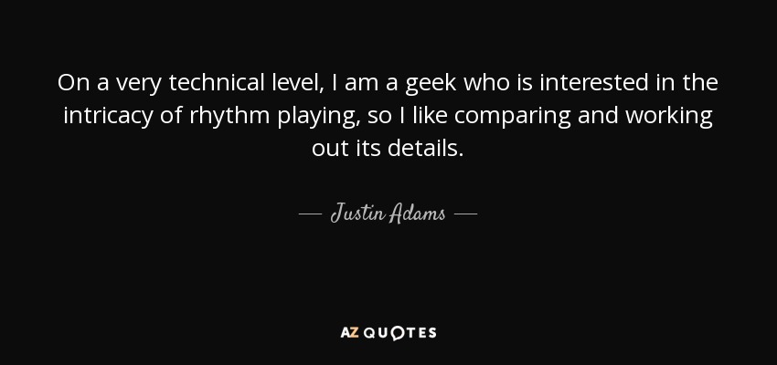 On a very technical level, I am a geek who is interested in the intricacy of rhythm playing, so I like comparing and working out its details. - Justin Adams