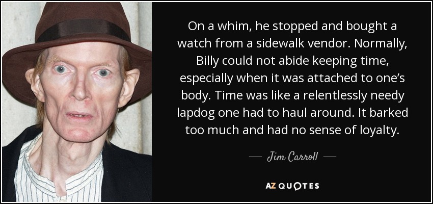 On a whim, he stopped and bought a watch from a sidewalk vendor. Normally, Billy could not abide keeping time, especially when it was attached to one’s body. Time was like a relentlessly needy lapdog one had to haul around. It barked too much and had no sense of loyalty. - Jim Carroll