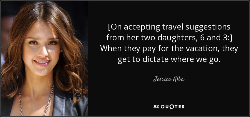 [On accepting travel suggestions from her two daughters, 6 and 3:] When they pay for the vacation, they get to dictate where we go. - Jessica Alba