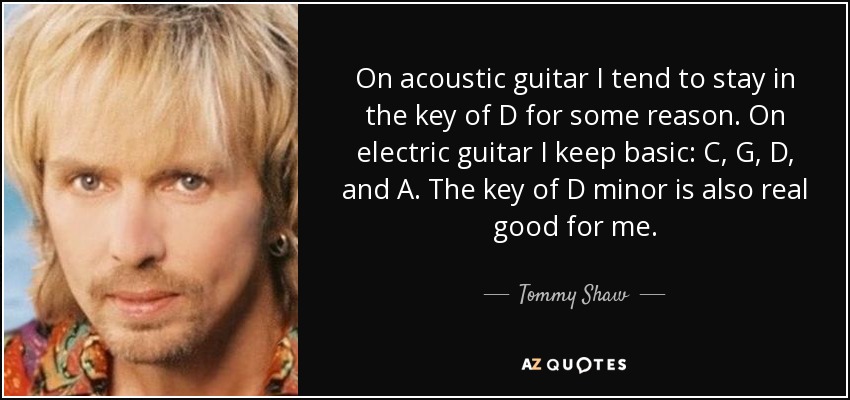 On acoustic guitar I tend to stay in the key of D for some reason. On electric guitar I keep basic: C, G, D, and A. The key of D minor is also real good for me. - Tommy Shaw