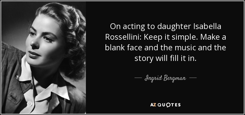 On acting to daughter Isabella Rossellini: Keep it simple. Make a blank face and the music and the story will fill it in. - Ingrid Bergman