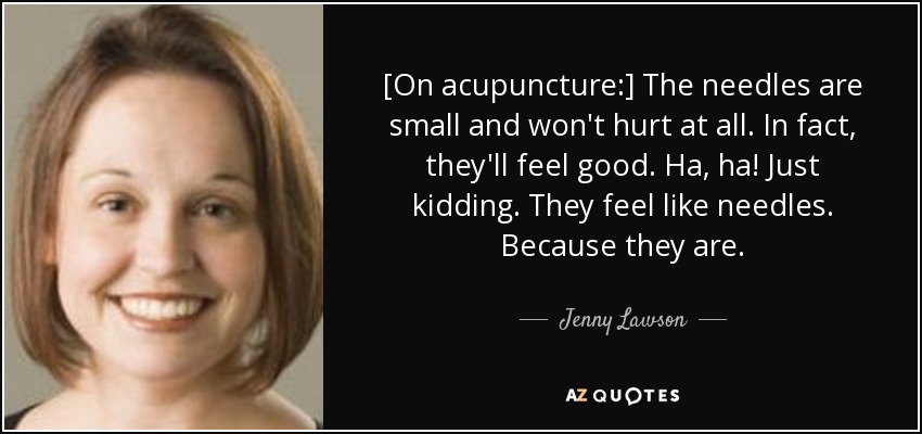 [On acupuncture:] The needles are small and won't hurt at all. In fact, they'll feel good. Ha, ha! Just kidding. They feel like needles. Because they are. - Jenny Lawson