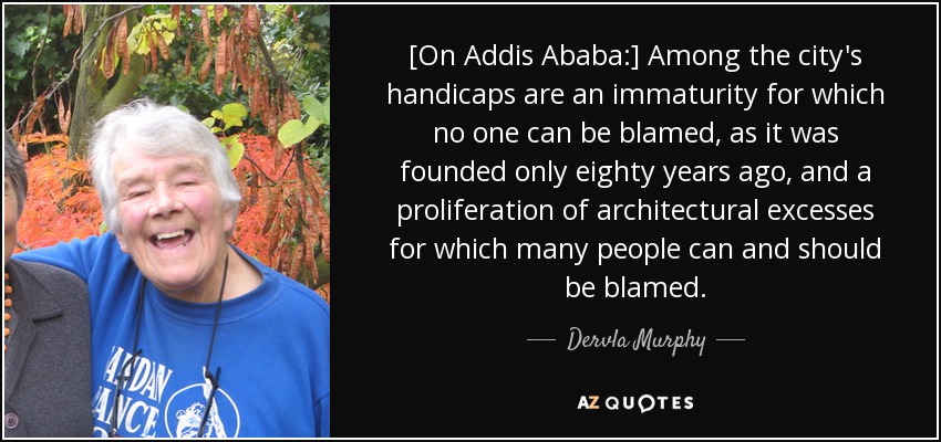 [On Addis Ababa:] Among the city's handicaps are an immaturity for which no one can be blamed, as it was founded only eighty years ago, and a proliferation of architectural excesses for which many people can and should be blamed. - Dervla Murphy