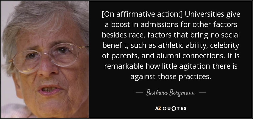[On affirmative action:] Universities give a boost in admissions for other factors besides race, factors that bring no social benefit, such as athletic ability, celebrity of parents, and alumni connections. It is remarkable how little agitation there is against those practices. - Barbara Bergmann