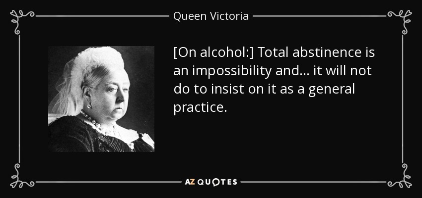 [On alcohol:] Total abstinence is an impossibility and ... it will not do to insist on it as a general practice. - Queen Victoria
