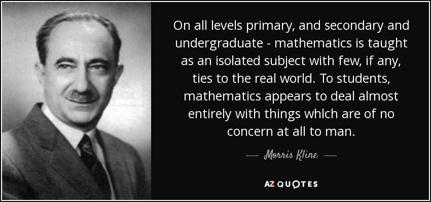 On all levels primary, and secondary and undergraduate - mathematics is taught as an isolated subject with few, if any, ties to the real world. To students, mathematics appears to deal almost entirely with things whlch are of no concern at all to man. - Morris Kline