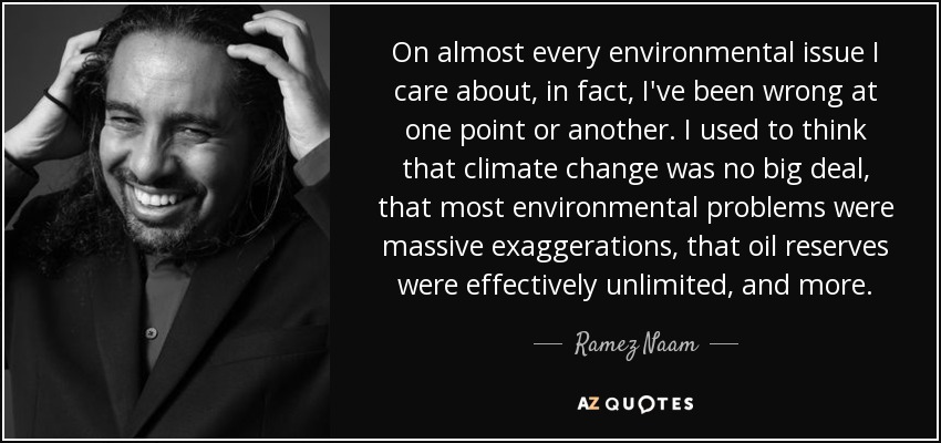On almost every environmental issue I care about, in fact, I've been wrong at one point or another. I used to think that climate change was no big deal, that most environmental problems were massive exaggerations, that oil reserves were effectively unlimited, and more. - Ramez Naam