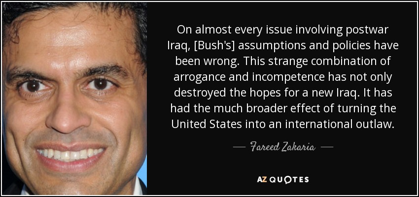On almost every issue involving postwar Iraq, [Bush's] assumptions and policies have been wrong. This strange combination of arrogance and incompetence has not only destroyed the hopes for a new Iraq. It has had the much broader effect of turning the United States into an international outlaw. - Fareed Zakaria