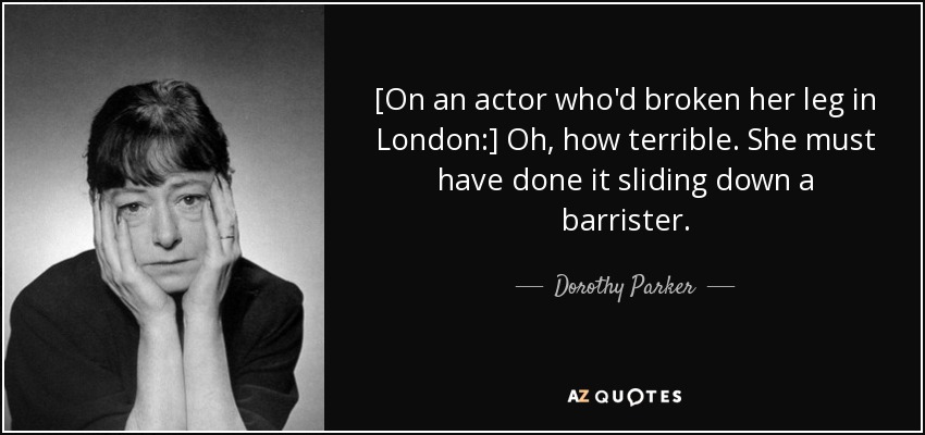[On an actor who'd broken her leg in London:] Oh, how terrible. She must have done it sliding down a barrister. - Dorothy Parker
