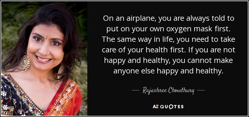On an airplane, you are always told to put on your own oxygen mask first. The same way in life, you need to take care of your health first. If you are not happy and healthy, you cannot make anyone else happy and healthy. - Rajashree Choudhury
