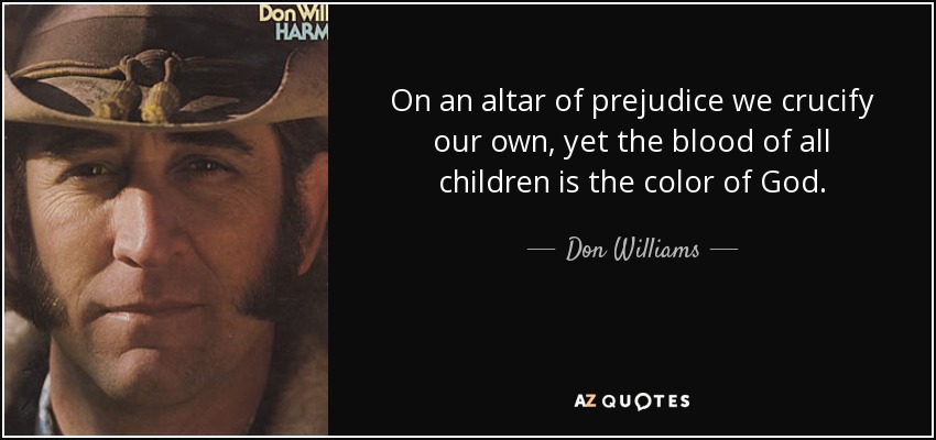 On an altar of prejudice we crucify our own, yet the blood of all children is the color of God. - Don Williams