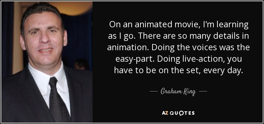 On an animated movie, I'm learning as I go. There are so many details in animation. Doing the voices was the easy-part. Doing live-action, you have to be on the set, every day. - Graham King