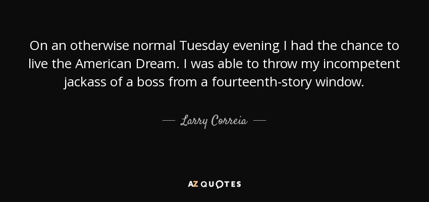 On an otherwise normal Tuesday evening I had the chance to live the American Dream. I was able to throw my incompetent jackass of a boss from a fourteenth-story window. - Larry Correia