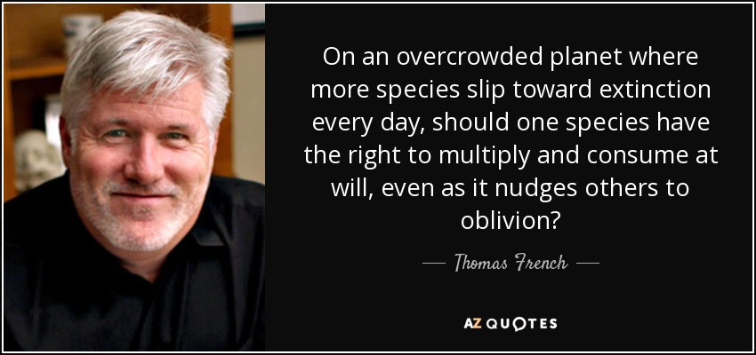 On an overcrowded planet where more species slip toward extinction every day, should one species have the right to multiply and consume at will, even as it nudges others to oblivion? - Thomas French