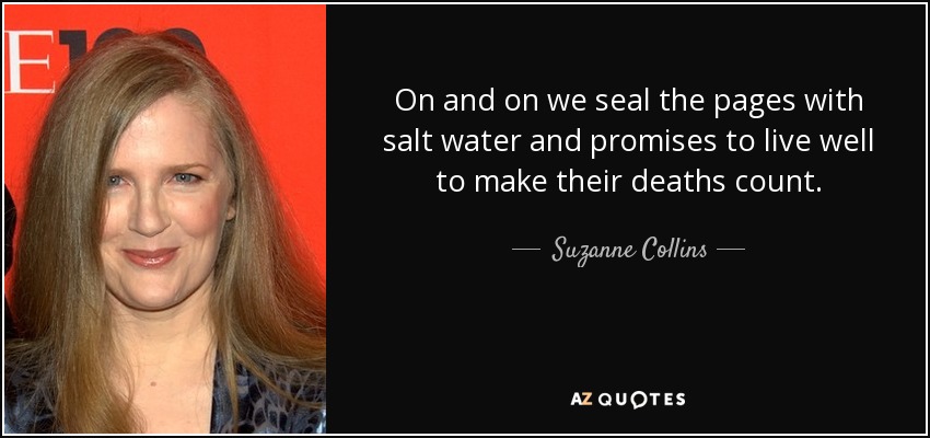 On and on we seal the pages with salt water and promises to live well to make their deaths count. - Suzanne Collins