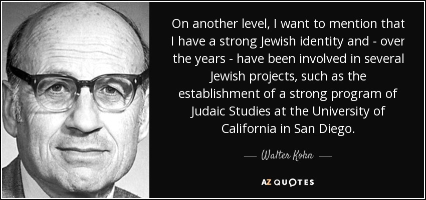 On another level, I want to mention that I have a strong Jewish identity and - over the years - have been involved in several Jewish projects, such as the establishment of a strong program of Judaic Studies at the University of California in San Diego. - Walter Kohn