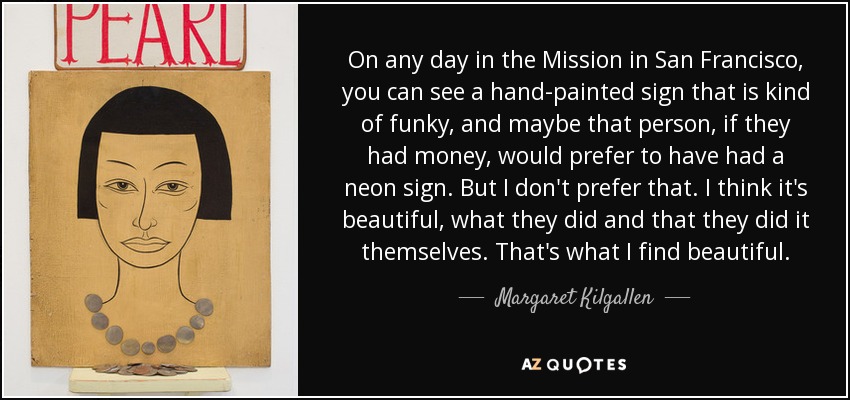 On any day in the Mission in San Francisco, you can see a hand-painted sign that is kind of funky, and maybe that person, if they had money, would prefer to have had a neon sign. But I don't prefer that. I think it's beautiful, what they did and that they did it themselves. That's what I find beautiful. - Margaret Kilgallen