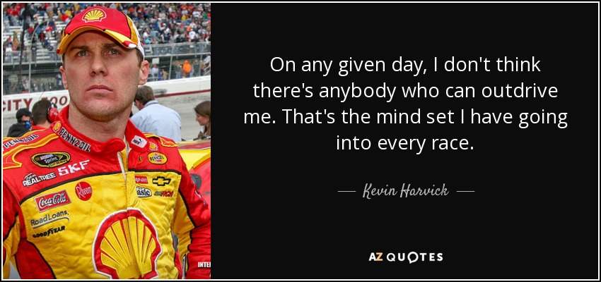 On any given day, I don't think there's anybody who can outdrive me. That's the mind set I have going into every race. - Kevin Harvick