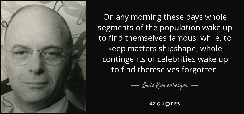 On any morning these days whole segments of the population wake up to find themselves famous, while, to keep matters shipshape, whole contingents of celebrities wake up to find themselves forgotten. - Louis Kronenberger