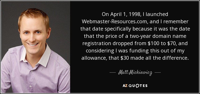 On April 1, 1998, I launched Webmaster-Resources.com, and I remember that date specifically because it was the date that the price of a two-year domain name registration dropped from $100 to $70, and considering I was funding this out of my allowance, that $30 made all the difference. - Matt Mickiewicz