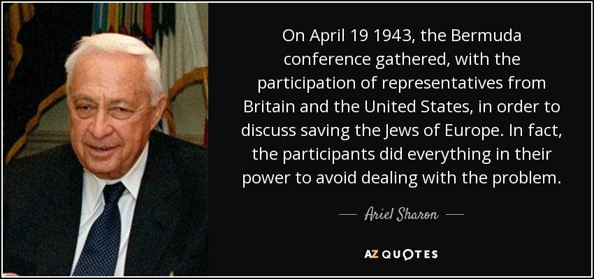 On April 19 1943, the Bermuda conference gathered, with the participation of representatives from Britain and the United States, in order to discuss saving the Jews of Europe. In fact, the participants did everything in their power to avoid dealing with the problem. - Ariel Sharon