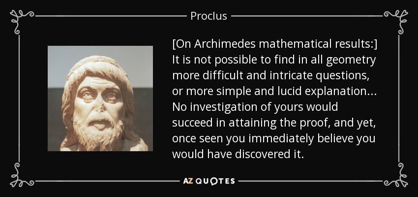 [On Archimedes mathematical results:] It is not possible to find in all geometry more difficult and intricate questions, or more simple and lucid explanation... No investigation of yours would succeed in attaining the proof, and yet, once seen you immediately believe you would have discovered it. - Proclus