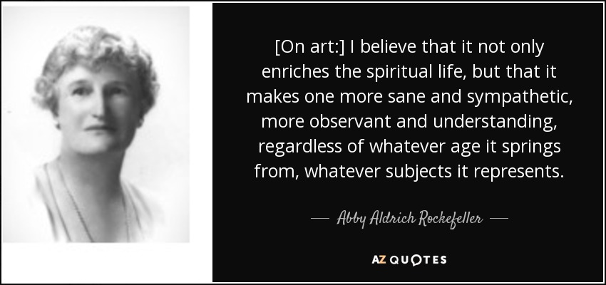[On art:] I believe that it not only enriches the spiritual life, but that it makes one more sane and sympathetic, more observant and understanding, regardless of whatever age it springs from, whatever subjects it represents. - Abby Aldrich Rockefeller