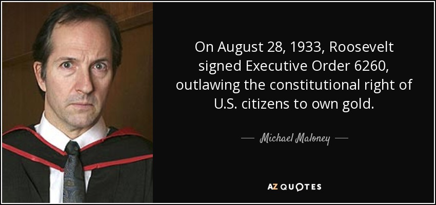 On August 28, 1933, Roosevelt signed Executive Order 6260, outlawing the constitutional right of U.S. citizens to own gold. - Michael Maloney