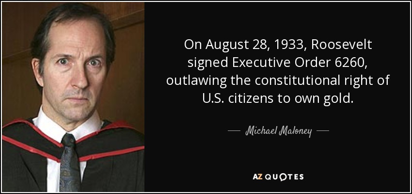 On August 28, 1933, Roosevelt signed Executive Order 6260, outlawing the constitutional right of U.S. citizens to own gold. - Michael Maloney